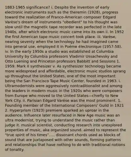 1883-1965 significance? i. Despite the invention of early electronic instruments such as the theremin (1928), progress toward the realization of Franco-American composer Edgard Varèse's dream of instruments "obedient" to his thought was slow until the magnetic tape recorder was perfected in the late 1940s, after which electronic music came into its own ii. In 1952 the first American tape music concert took place. iii. Varèse, nearing seventy when the technology he had imagined came into general use, employed it in Poème électronique (1957-58). iv. In the early 1950s a studio was established at Columbia University by Columbia professors Vladimir Ussachevsky and Otto Luening and Princeton professors Babbitt and Sessions 1. 1959: Mark II synthesizer v. As synthesizer technology became more widespread and affordable, electronic music studios sprang up throughout the United States, one of the most important being the San Francisco Tape Music Center, founded in 1963. i. Ultramodernists were aggressively nontraditionalist and among the leaders in modern music in the 1920s who were composers from Europe who moved to the United States—chiefly to New York City. ii. Parisian Edgard Varèse was the most prominent. 1. Founding member of the International Composers' Guild in 1921 2. Hyperprism (1923) premiere sparked an uproar in the audience. Influence later resurfaced in New Age music was an ultra modernist, trying to understand the music rather than judge it. musical scientist, conducting research into unexplored properties of music, aka organized sound. aimed to represent the "true spirit of his times"..... dissonant chords used as blocks of sound that are juxtaposed with other sounds, forming patterns and relationships that have nothing to do with traditional notions of tonality.