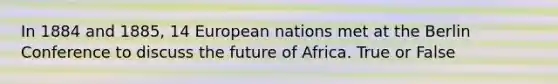 In 1884 and 1885, 14 European nations met at the Berlin Conference to discuss the future of Africa. True or False