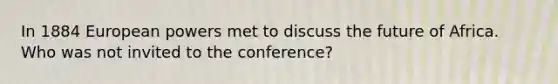 In 1884 European powers met to discuss the future of Africa. Who was not invited to the conference?