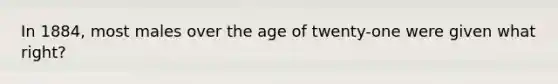 In 1884, most males over the age of twenty-one were given what right?