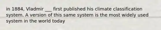 in 1884, Vladmir ___ first published his climate classification system. A version of this same system is the most widely used system in the world today