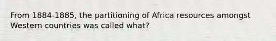 From 1884-1885, the partitioning of Africa resources amongst Western countries was called what?