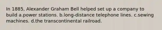 In 1885, Alexander Graham Bell helped set up a company to build a.power stations. b.long-distance telephone lines. c.sewing machines. d.the transcontinental railroad.