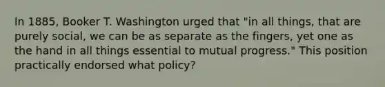 In 1885, Booker T. Washington urged that "in all things, that are purely social, we can be as separate as the fingers, yet one as the hand in all things essential to mutual progress." This position practically endorsed what policy?