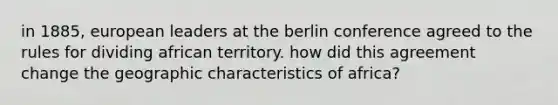 in 1885, european leaders at the berlin conference agreed to the rules for dividing african territory. how did this agreement change the geographic characteristics of africa?