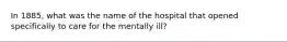 In 1885, what was the name of the hospital that opened specifically to care for the mentally ill?