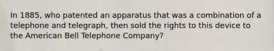 In 1885, who patented an apparatus that was a combination of a telephone and telegraph, then sold the rights to this device to the American Bell Telephone Company?