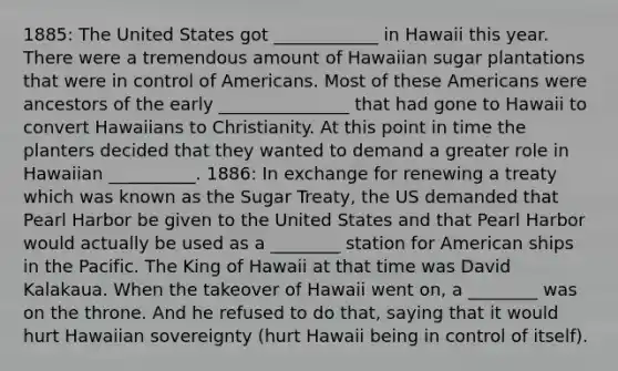 1885: The United States got ____________ in Hawaii this year. There were a tremendous amount of Hawaiian sugar plantations that were in control of Americans. Most of these Americans were ancestors of the early _______________ that had gone to Hawaii to convert Hawaiians to Christianity. At this point in time the planters decided that they wanted to demand a greater role in Hawaiian __________. 1886: In exchange for renewing a treaty which was known as the Sugar Treaty, the US demanded that Pearl Harbor be given to the United States and that Pearl Harbor would actually be used as a ________ station for American ships in the Pacific. The King of Hawaii at that time was David Kalakaua. When the takeover of Hawaii went on, a ________ was on the throne. And he refused to do that, saying that it would hurt Hawaiian sovereignty (hurt Hawaii being in control of itself).