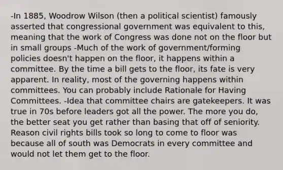 -In 1885, Woodrow Wilson (then a political scientist) famously asserted that congressional government was equivalent to this, meaning that the work of Congress was done not on the floor but in small groups -Much of the work of government/forming policies doesn't happen on the floor, it happens within a committee. By the time a bill gets to the floor, its fate is very apparent. In reality, most of the governing happens within committees. You can probably include Rationale for Having Committees. -Idea that committee chairs are gatekeepers. It was true in 70s before leaders got all the power. The more you do, the better seat you get rather than basing that off of seniority. Reason civil rights bills took so long to come to floor was because all of south was Democrats in every committee and would not let them get to the floor.