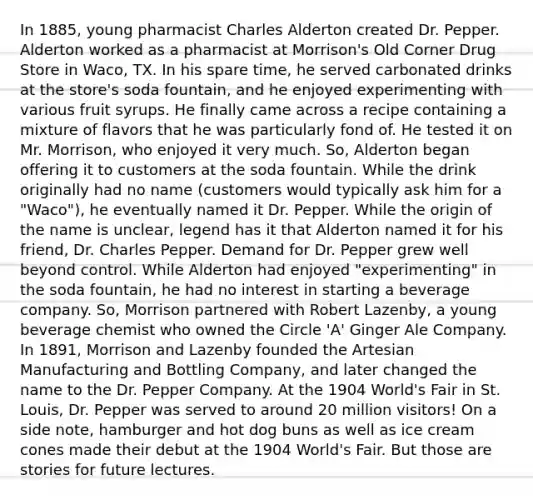 In 1885, young pharmacist Charles Alderton created Dr. Pepper. Alderton worked as a pharmacist at Morrison's Old Corner Drug Store in Waco, TX. In his spare time, he served carbonated drinks at the store's soda fountain, and he enjoyed experimenting with various fruit syrups. He finally came across a recipe containing a mixture of flavors that he was particularly fond of. He tested it on Mr. Morrison, who enjoyed it very much. So, Alderton began offering it to customers at the soda fountain. While the drink originally had no name (customers would typically ask him for a "Waco"), he eventually named it Dr. Pepper. While the origin of the name is unclear, legend has it that Alderton named it for his friend, Dr. Charles Pepper. Demand for Dr. Pepper grew well beyond control. While Alderton had enjoyed "experimenting" in the soda fountain, he had no interest in starting a beverage company. So, Morrison partnered with Robert Lazenby, a young beverage chemist who owned the Circle 'A' Ginger Ale Company. In 1891, Morrison and Lazenby founded the Artesian Manufacturing and Bottling Company, and later changed the name to the Dr. Pepper Company. At the 1904 World's Fair in St. Louis, Dr. Pepper was served to around 20 million visitors! On a side note, hamburger and hot dog buns as well as ice cream cones made their debut at the 1904 World's Fair. But those are stories for future lectures.