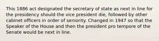 This 1886 act designated the secretary of state as next in line for the presidency should the vice president die, followed by other cabinet officers in order of seniority. Changed in 1947 so that the Speaker of the House and then the president pro tempore of the Senate would be next in line.