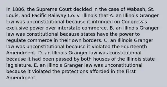 In 1886, the Supreme Court decided in the case of Wabash, St. Louis, and Pacific Railway Co. v. Illinois that A. an Illinois Granger law was unconstitutional because it infringed on Congress's exclusive power over interstate commerce. B. an Illinois Granger law was constitutional because states have the power to regulate commerce in their own borders. C. an Illinois Granger law was unconstitutional because it violated the Fourteenth Amendment. D. an Illinois Granger law was constitutional because it had been passed by both houses of the Illinois state legislature. E. an Illinois Granger law was unconstitutional because it violated the protections afforded in the First Amendment.