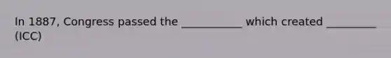 In 1887, Congress passed the ___________ which created _________ (ICC)