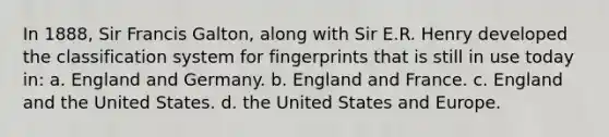 In 1888, Sir Francis Galton, along with Sir E.R. Henry developed the classification system for fingerprints that is still in use today in: a. England and Germany. b. England and France. c. England and the United States. d. the United States and Europe.