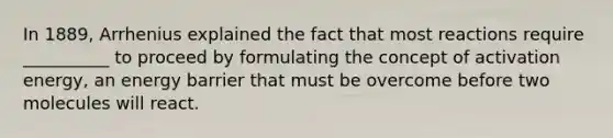 In 1889, Arrhenius explained the fact that most reactions require __________ to proceed by formulating the concept of activation energy, an energy barrier that must be overcome before two molecules will react.