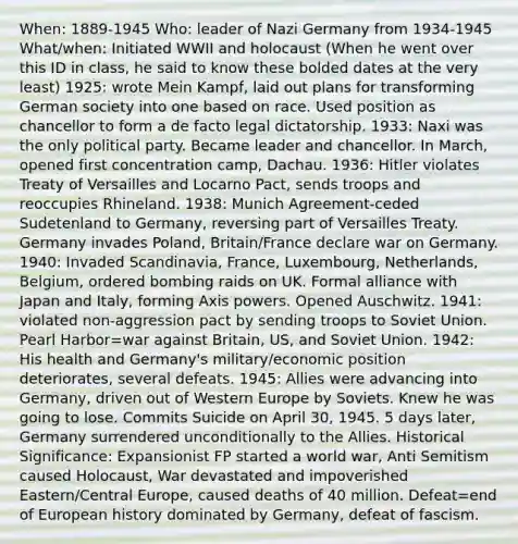 When: 1889-1945 Who: leader of Nazi Germany from 1934-1945 What/when: Initiated WWII and holocaust (When he went over this ID in class, he said to know these bolded dates at the very least) 1925: wrote Mein Kampf, laid out plans for transforming German society into one based on race. Used position as chancellor to form a de facto legal dictatorship. 1933: Naxi was the only political party. Became leader and chancellor. In March, opened first concentration camp, Dachau. 1936: Hitler violates Treaty of Versailles and Locarno Pact, sends troops and reoccupies Rhineland. 1938: Munich Agreement-ceded Sudetenland to Germany, reversing part of Versailles Treaty. Germany invades Poland, Britain/France declare war on Germany. 1940: Invaded Scandinavia, France, Luxembourg, Netherlands, Belgium, ordered bombing raids on UK. Formal alliance with Japan and Italy, forming Axis powers. Opened Auschwitz. 1941: violated non-aggression pact by sending troops to Soviet Union. Pearl Harbor=war against Britain, US, and Soviet Union. 1942: His health and Germany's military/economic position deteriorates, several defeats. 1945: Allies were advancing into Germany, driven out of Western Europe by Soviets. Knew he was going to lose. Commits Suicide on April 30, 1945. 5 days later, Germany surrendered unconditionally to the Allies. Historical Significance: Expansionist FP started a world war, Anti Semitism caused Holocaust, War devastated and impoverished Eastern/Central Europe, caused deaths of 40 million. Defeat=end of European history dominated by Germany, defeat of fascism.