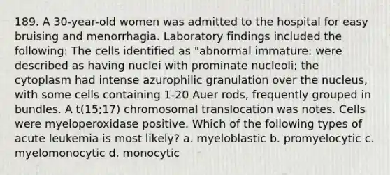 189. A 30-year-old women was admitted to the hospital for easy bruising and menorrhagia. Laboratory findings included the following: The cells identified as "abnormal immature: were described as having nuclei with prominate nucleoli; the cytoplasm had intense azurophilic granulation over the nucleus, with some cells containing 1-20 Auer rods, frequently grouped in bundles. A t(15;17) chromosomal translocation was notes. Cells were myeloperoxidase positive. Which of the following types of acute leukemia is most likely? a. myeloblastic b. promyelocytic c. myelomonocytic d. monocytic