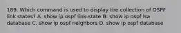 189. Which command is used to display the collection of OSPF link states? A. show ip ospf link-state B. show ip ospf lsa database C. show ip ospf neighbors D. show ip ospf database