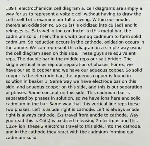 189 I. electrochemical cell diagram a. cell diagrams are simply a way for us to represent a voltaic cell without having to draw the cell itself Let's examine our full drawing. Within our anode, there's an oxidation rx. So cu (s) is oxidized into cu (aq) and it releases e-. E- travel in the conductor to this metal bar, the cadmium solid. Then, the e-s with our aq cadmium to form solid cadmium. So reduction occurs in the cathode, oxidation occurs in the anode. We can represent this diagram in a simple way using the cell diagram seen on this side. These guys are equivalent reps. The double bar in the middle reps our salt bridge. The single <a href='https://www.questionai.com/knowledge/k6j3Z69xQg-vertical-line' class='anchor-knowledge'>vertical line</a>s rep our separation of phases. For ex, we have our solid copper and we have our aqueous copper. So solid copper is the electrode bar, the aqueous copper is found in solution in beaker 1. Same way we have electrode bar on this side, and aqueous copper on this side, and this is our separation of phases. Same concept on this side. This cadmium bar is separated by phases in solution, so we have ions here and solid cadmium in the bar. Same way that this vertical line reps these two phases. Left is anode right is cathode. Left is always anode right is always cathode. E-s travel from anode to cathode. Way you read this is Cu(s) is oxidized releasing 2 electrons and this Cu2+ ion, these 2 electrons travel to this side, into the cathode, and in the cathode they react with the cadmium forming our cadmium solid.