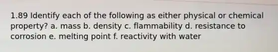 1.89 Identify each of the following as either physical or chemical property? a. mass b. density c. flammability d. resistance to corrosion e. melting point f. reactivity with water