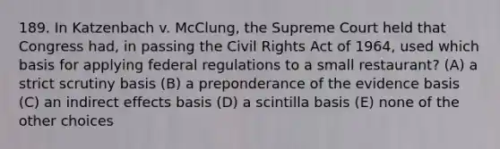 189. In Katzenbach v. McClung, the Supreme Court held that Congress had, in passing the Civil Rights Act of 1964, used which basis for applying federal regulations to a small restaurant? (A) a strict scrutiny basis (B) a preponderance of the evidence basis (C) an indirect effects basis (D) a scintilla basis (E) none of the other choices