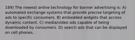 189) The newest online technology for banner advertising is: A) automated exchange systems that provide precise targeting of ads to specific consumers. B) embedded widgets that access dynamic content. C) media/video ads capable of being downloaded by consumers. D) search ads that can be displayed on cell phones.