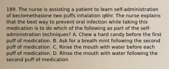 189. The nurse is assisting a patient to learn self-administration of beclomethasone two puffs inhalation q6hr. The nurse explains that the best way to prevent oral infection while taking this medication is to do which of the following as part of the self-administration techniques? A. Chew a hard candy before the first puff of medication. B. Ask for a breath mint following the second puff of medication. C. Rinse the mouth with water before each puff of medication. D. Rinse the mouth with water following the second puff of medication