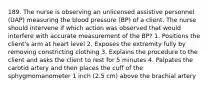 189. The nurse is observing an unlicensed assistive personnel (UAP) measuring the blood pressure (BP) of a client. The nurse should intervene if which action was observed that would interfere with accurate measurement of the BP? 1. Positions the client's arm at heart level 2. Exposes the extremity fully by removing constricting clothing 3. Explains the procedure to the client and asks the client to rest for 5 minutes 4. Palpates the carotid artery and then places the cuff of the sphygmomanometer 1 inch (2.5 cm) above the brachial artery