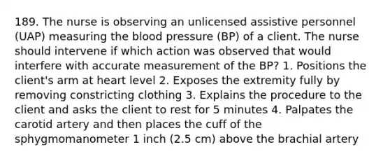 189. The nurse is observing an unlicensed assistive personnel (UAP) measuring the blood pressure (BP) of a client. The nurse should intervene if which action was observed that would interfere with accurate measurement of the BP? 1. Positions the client's arm at heart level 2. Exposes the extremity fully by removing constricting clothing 3. Explains the procedure to the client and asks the client to rest for 5 minutes 4. Palpates the carotid artery and then places the cuff of the sphygmomanometer 1 inch (2.5 cm) above the brachial artery