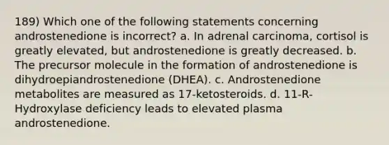 189) Which one of the following statements concerning androstenedione is incorrect? a. In adrenal carcinoma, cortisol is greatly elevated, but androstenedione is greatly decreased. b. The precursor molecule in the formation of androstenedione is dihydroepiandrostenedione (DHEA). c. Androstenedione metabolites are measured as 17-ketosteroids. d. 11-R-Hydroxylase deficiency leads to elevated plasma androstenedione.