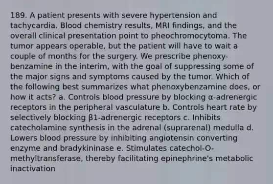 189. A patient presents with severe hypertension and tachycardia. Blood chemistry results, MRI findings, and the overall clinical presentation point to pheochromocytoma. The tumor appears operable, but the patient will have to wait a couple of months for the surgery. We prescribe phenoxy- benzamine in the interim, with the goal of suppressing some of the major signs and symptoms caused by the tumor. Which of the following best summarizes what phenoxybenzamine does, or how it acts? a. Controls blood pressure by blocking α-adrenergic receptors in the peripheral vasculature b. Controls heart rate by selectively blocking β1-adrenergic receptors c. Inhibits catecholamine synthesis in the adrenal (suprarenal) medulla d. Lowers blood pressure by inhibiting angiotensin converting enzyme and bradykininase e. Stimulates catechol-O-methyltransferase, thereby facilitating epinephrine's metabolic inactivation