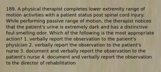 189. A physical therapist completes lower extremity range of motion activities with a patient status post spinal cord injury. While performing passive range of motion, the therapist notices that the patient's urine is extremely dark and has a distinctive foul smelling odor. Which of the following is the most appropriate action? 1. verbally report the observation to the patient's physician 2. verbally report the observation to the patient's nurse 3. document and verbally report the observation to the patient's nurse 4. document and verbally report the observation to the director of rehabilitation