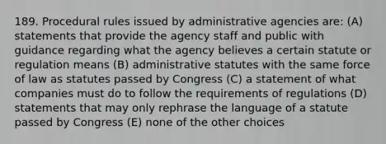 189. Procedural rules issued by administrative agencies are: (A) statements that provide the agency staff and public with guidance regarding what the agency believes a certain statute or regulation means (B) administrative statutes with the same force of law as statutes passed by Congress (C) a statement of what companies must do to follow the requirements of regulations (D) statements that may only rephrase the language of a statute passed by Congress (E) none of the other choices