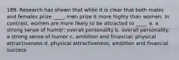 189. Research has shown that while it is clear that both males and females prize ____, men prize it more highly than women. In contrast, women are more likely to be attracted to ____. a. a strong sense of humor; overall personality b. overall personality; a strong sense of humor c. ambition and financial; physical attractiveness d. physical attractiveness; ambition and financial success