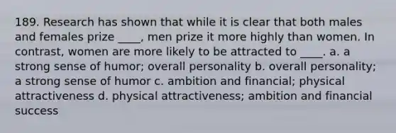 189. Research has shown that while it is clear that both males and females prize ____, men prize it more highly than women. In contrast, women are more likely to be attracted to ____. a. a strong sense of humor; overall personality b. overall personality; a strong sense of humor c. ambition and financial; physical attractiveness d. physical attractiveness; ambition and financial success