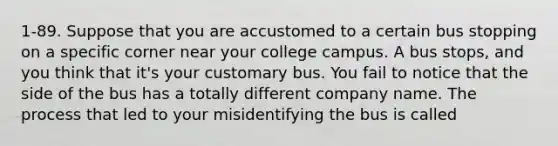 1-89. Suppose that you are accustomed to a certain bus stopping on a specific corner near your college campus. A bus stops, and you think that it's your customary bus. You fail to notice that the side of the bus has a totally different company name. The process that led to your misidentifying the bus is called