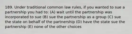 189. Under traditional common law rules, if you wanted to sue a partnership you had to: (A) wait until the partnership was incorporated to sue (B) sue the partnership as a group (C) sue the state on behalf of the partnership (D) have the state sue the partnership (E) none of the other choices