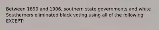 Between 1890 and 1906, southern state governments and white Southerners eliminated black voting using all of the following EXCEPT: