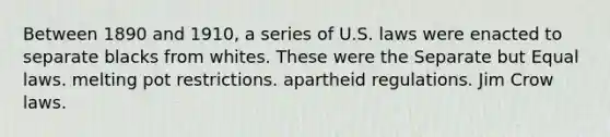 Between 1890 and 1910, a series of U.S. laws were enacted to separate blacks from whites. These were the​ ​Separate but Equal laws. ​melting pot restrictions. ​apartheid regulations. ​Jim Crow laws.