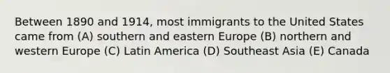 Between 1890 and 1914, most immigrants to the United States came from (A) southern and eastern Europe (B) northern and western Europe (C) Latin America (D) Southeast Asia (E) Canada