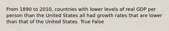 From 1890 to 2010, countries with lower levels of real GDP per person than the United States all had growth rates that are lower than that of the United States. True False