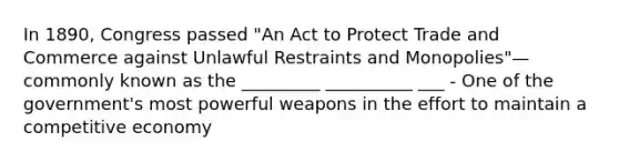 In 1890, Congress passed "An Act to Protect Trade and Commerce against Unlawful Restraints and Monopolies"—commonly known as the _________ __________ ___ - One of the government's most powerful weapons in the effort to maintain a competitive economy