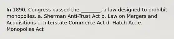 In 1890, Congress passed the ________, a law designed to prohibit monopolies. a. Sherman Anti-Trust Act b. Law on Mergers and Acquisitions c. Interstate Commerce Act d. Hatch Act e. Monopolies Act