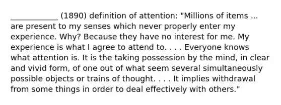 ____________ (1890) definition of attention: "Millions of items ... are present to my senses which never properly enter my experience. Why? Because they have no interest for me. My experience is what I agree to attend to. . . . Everyone knows what attention is. It is the taking possession by the mind, in clear and vivid form, of one out of what seem several simultaneously possible objects or trains of thought. . . . It implies withdrawal from some things in order to deal effectively with others."