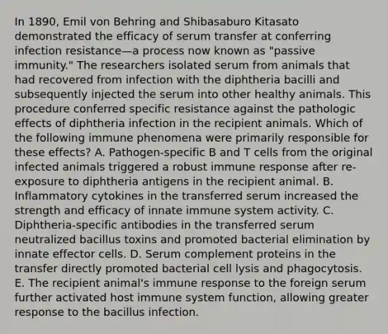 In 1890, Emil von Behring and Shibasaburo Kitasato demonstrated the efficacy of serum transfer at conferring infection resistance—a process now known as "passive immunity." The researchers isolated serum from animals that had recovered from infection with the diphtheria bacilli and subsequently injected the serum into other healthy animals. This procedure conferred specific resistance against the pathologic effects of diphtheria infection in the recipient animals. Which of the following immune phenomena were primarily responsible for these effects? A. Pathogen-specific B and T cells from the original infected animals triggered a robust immune response after re-exposure to diphtheria antigens in the recipient animal. B. Inflammatory cytokines in the transferred serum increased the strength and efficacy of innate immune system activity. C. Diphtheria-specific antibodies in the transferred serum neutralized bacillus toxins and promoted bacterial elimination by innate effector cells. D. Serum complement proteins in the transfer directly promoted bacterial cell lysis and phagocytosis. E. The recipient animal's immune response to the foreign serum further activated host immune system function, allowing greater response to the bacillus infection.