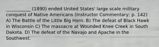 ___________ (1890) ended United States' large scale military conquest of <a href='https://www.questionai.com/knowledge/k3QII3MXja-native-americans' class='anchor-knowledge'>native americans</a> (Instructor Commentary; p. 142) A) The Battle of the Little Big Horn. B) The defeat of Black Hawk in Wisconsin C) The massacre at Wounded Knee Creek in South Dakota. D) The defeat of the Navajo and Apache in the Southwest.