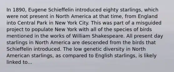 In 1890, Eugene Schieffelin introduced eighty starlings, which were not present in North America at that time, from England into Central Park in New York City. This was part of a misguided project to populate New York with all of the species of birds mentioned in the works of William Shakespeare. All present day starlings in North America are descended from the birds that Schieffelin introduced. The low genetic diversity in North American starlings, as compared to English starlings, is likely linked to...