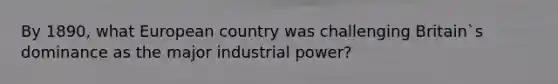 By 1890, what European country was challenging Britain`s dominance as the major industrial power?