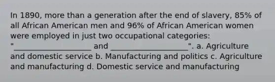 In 1890, more than a generation after the end of slavery, 85% of all African American men and 96% of African American women were employed in just two occupational categories: "____________________ and ____________________". a. Agriculture and domestic service b. Manufacturing and politics c. Agriculture and manufacturing d. Domestic service and manufacturing