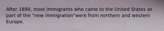 After 1890, most immigrants who came to the United States as part of the "new immigration"were from northern and western Europe.